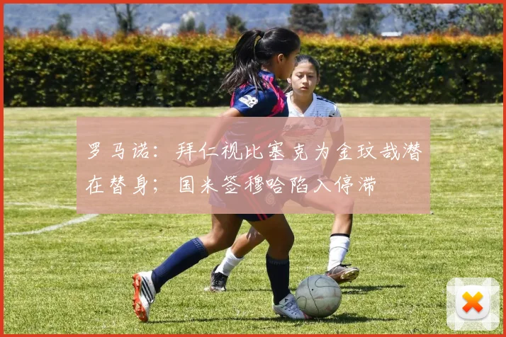 罗马诺：拜仁视比塞克为金玟哉潜在替身；国米签穆哈陷入停滞
